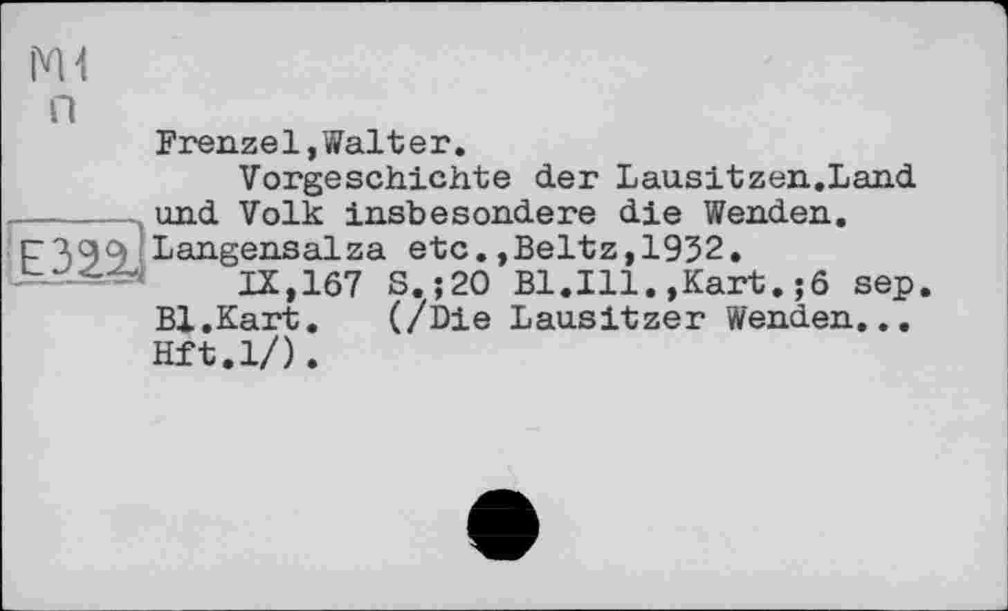 ﻿Ш п
Frenzei,Walter.
Vorgeschichte der Lausitzen.Land ,-----und Volk insbesondere die Wenden.
Langensalza etc.,Beltz, 1932.
IX, 167 S.;20 Bl.Ill.,Kart.;6 sep Bl.Kart. (/Die Lausitzer Wenden... Hft.l/).